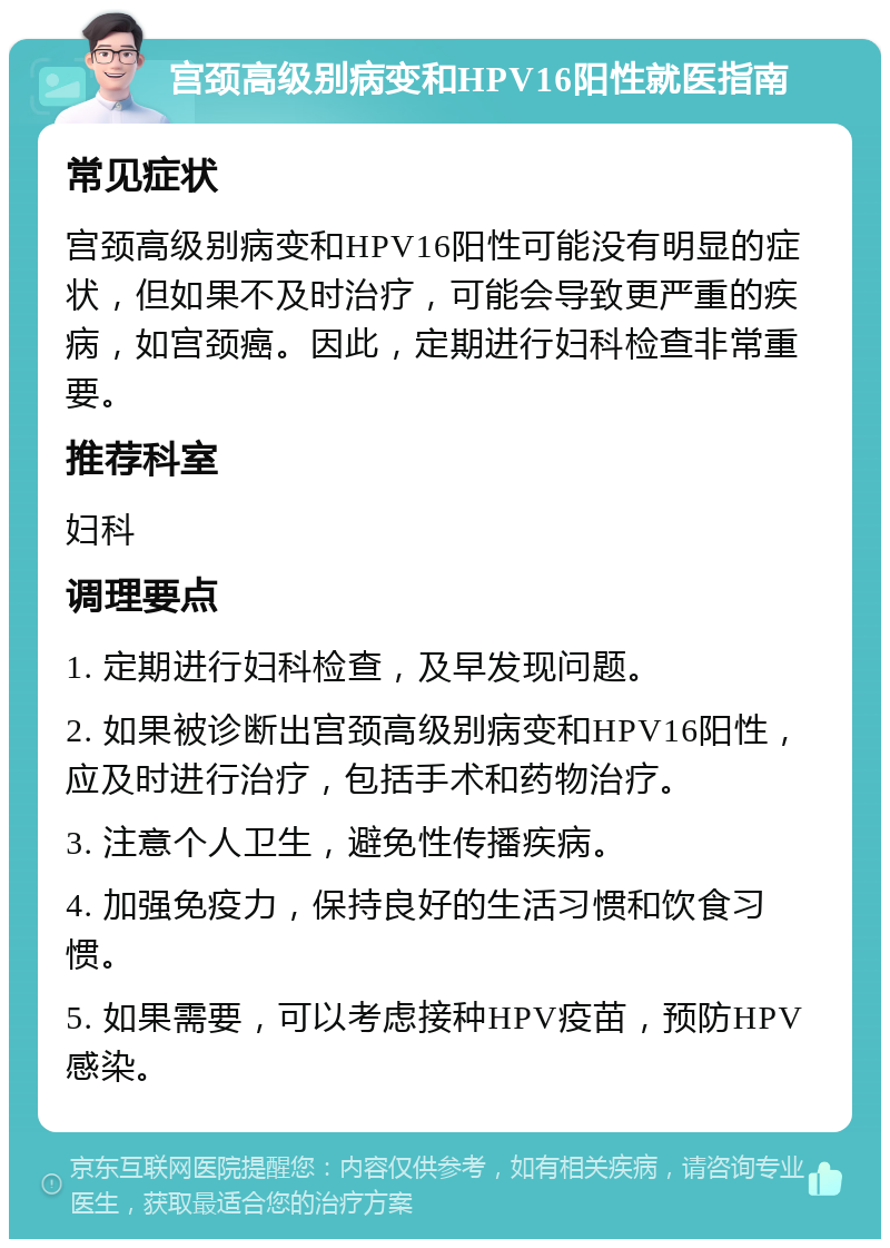 宫颈高级别病变和HPV16阳性就医指南 常见症状 宫颈高级别病变和HPV16阳性可能没有明显的症状，但如果不及时治疗，可能会导致更严重的疾病，如宫颈癌。因此，定期进行妇科检查非常重要。 推荐科室 妇科 调理要点 1. 定期进行妇科检查，及早发现问题。 2. 如果被诊断出宫颈高级别病变和HPV16阳性，应及时进行治疗，包括手术和药物治疗。 3. 注意个人卫生，避免性传播疾病。 4. 加强免疫力，保持良好的生活习惯和饮食习惯。 5. 如果需要，可以考虑接种HPV疫苗，预防HPV感染。