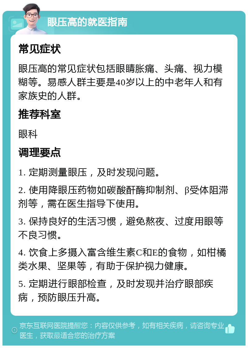 眼压高的就医指南 常见症状 眼压高的常见症状包括眼睛胀痛、头痛、视力模糊等。易感人群主要是40岁以上的中老年人和有家族史的人群。 推荐科室 眼科 调理要点 1. 定期测量眼压，及时发现问题。 2. 使用降眼压药物如碳酸酐酶抑制剂、β受体阻滞剂等，需在医生指导下使用。 3. 保持良好的生活习惯，避免熬夜、过度用眼等不良习惯。 4. 饮食上多摄入富含维生素C和E的食物，如柑橘类水果、坚果等，有助于保护视力健康。 5. 定期进行眼部检查，及时发现并治疗眼部疾病，预防眼压升高。