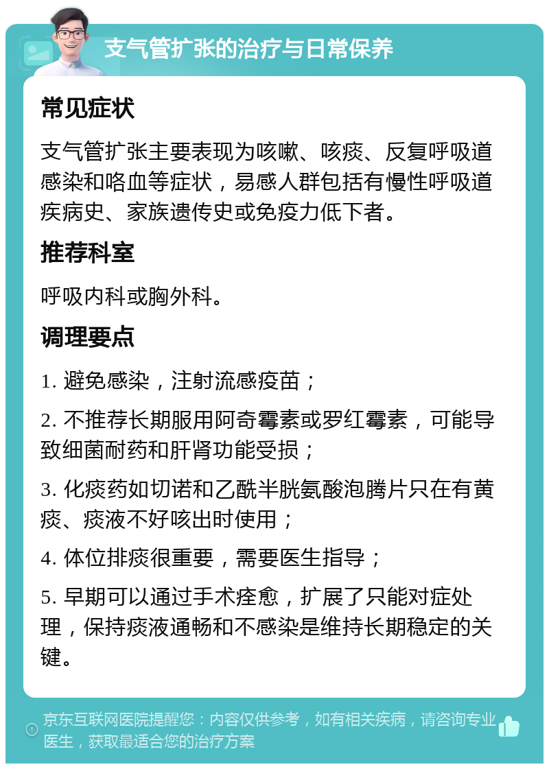 支气管扩张的治疗与日常保养 常见症状 支气管扩张主要表现为咳嗽、咳痰、反复呼吸道感染和咯血等症状，易感人群包括有慢性呼吸道疾病史、家族遗传史或免疫力低下者。 推荐科室 呼吸内科或胸外科。 调理要点 1. 避免感染，注射流感疫苗； 2. 不推荐长期服用阿奇霉素或罗红霉素，可能导致细菌耐药和肝肾功能受损； 3. 化痰药如切诺和乙酰半胱氨酸泡腾片只在有黄痰、痰液不好咳出时使用； 4. 体位排痰很重要，需要医生指导； 5. 早期可以通过手术痊愈，扩展了只能对症处理，保持痰液通畅和不感染是维持长期稳定的关键。