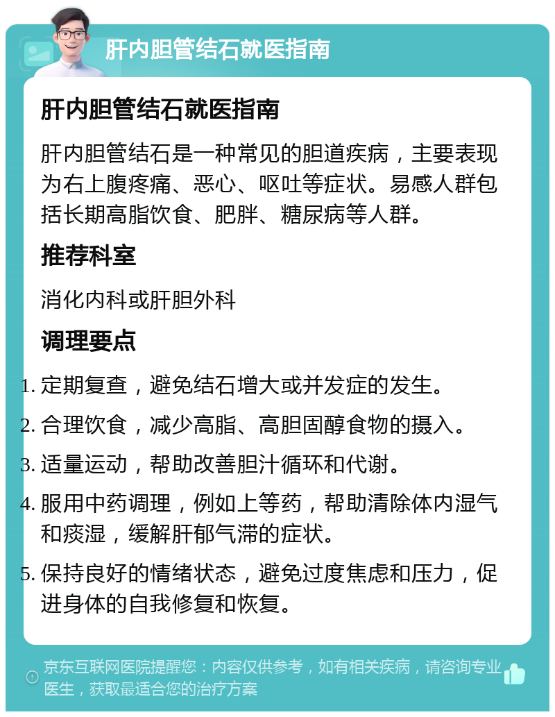 肝内胆管结石就医指南 肝内胆管结石就医指南 肝内胆管结石是一种常见的胆道疾病，主要表现为右上腹疼痛、恶心、呕吐等症状。易感人群包括长期高脂饮食、肥胖、糖尿病等人群。 推荐科室 消化内科或肝胆外科 调理要点 定期复查，避免结石增大或并发症的发生。 合理饮食，减少高脂、高胆固醇食物的摄入。 适量运动，帮助改善胆汁循环和代谢。 服用中药调理，例如上等药，帮助清除体内湿气和痰湿，缓解肝郁气滞的症状。 保持良好的情绪状态，避免过度焦虑和压力，促进身体的自我修复和恢复。