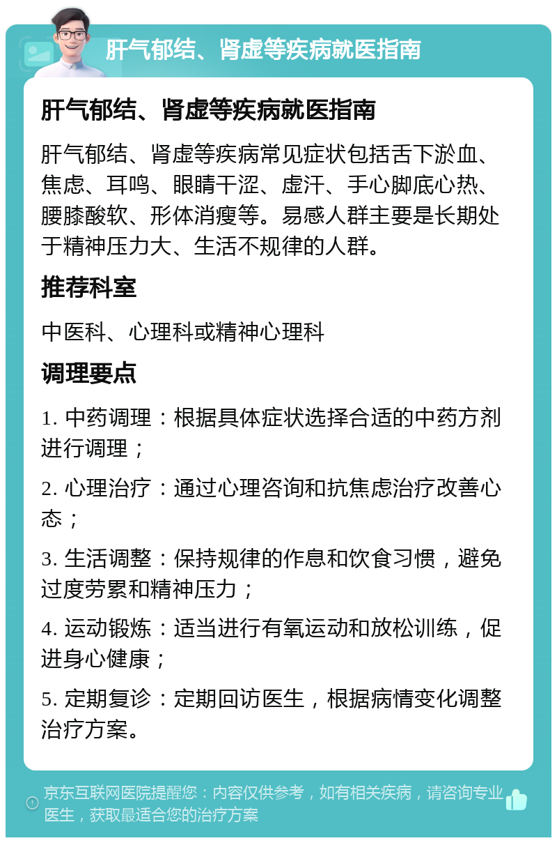 肝气郁结、肾虚等疾病就医指南 肝气郁结、肾虚等疾病就医指南 肝气郁结、肾虚等疾病常见症状包括舌下淤血、焦虑、耳鸣、眼睛干涩、虚汗、手心脚底心热、腰膝酸软、形体消瘦等。易感人群主要是长期处于精神压力大、生活不规律的人群。 推荐科室 中医科、心理科或精神心理科 调理要点 1. 中药调理：根据具体症状选择合适的中药方剂进行调理； 2. 心理治疗：通过心理咨询和抗焦虑治疗改善心态； 3. 生活调整：保持规律的作息和饮食习惯，避免过度劳累和精神压力； 4. 运动锻炼：适当进行有氧运动和放松训练，促进身心健康； 5. 定期复诊：定期回访医生，根据病情变化调整治疗方案。