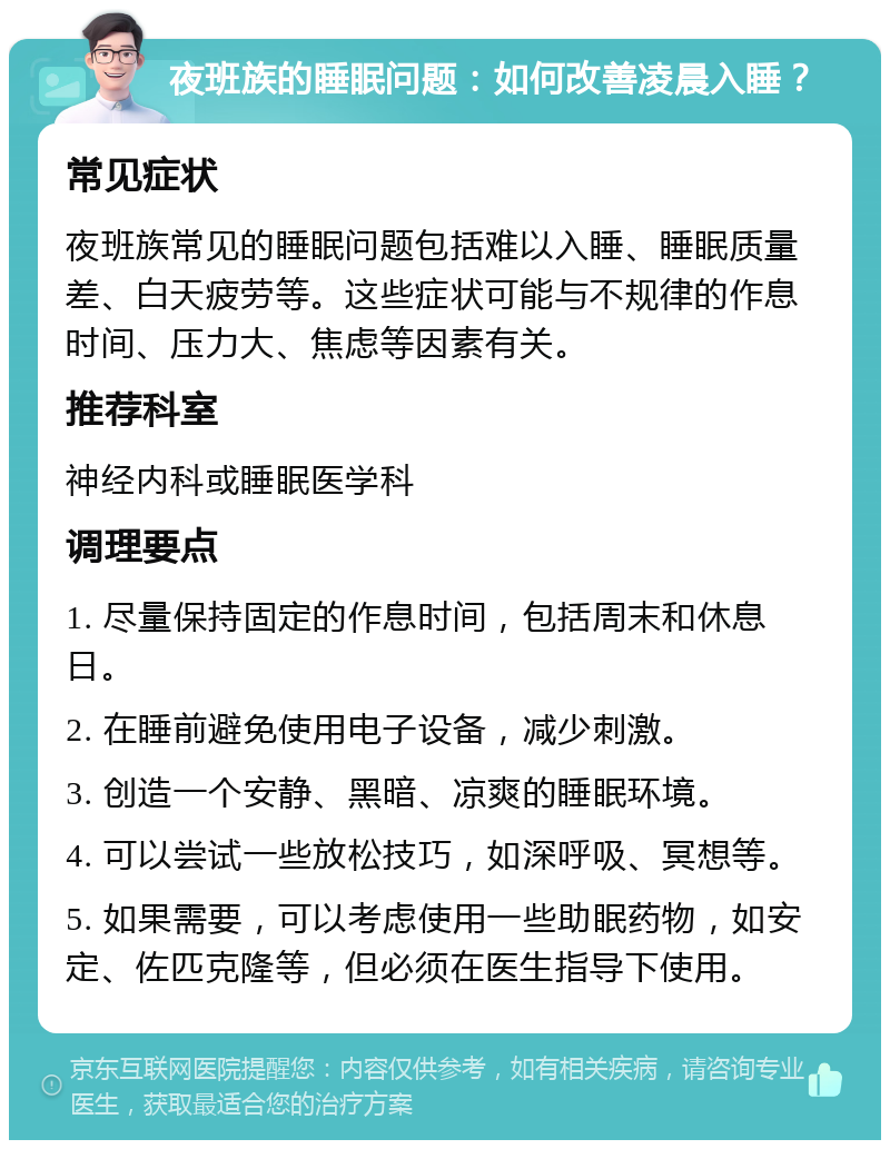 夜班族的睡眠问题：如何改善凌晨入睡？ 常见症状 夜班族常见的睡眠问题包括难以入睡、睡眠质量差、白天疲劳等。这些症状可能与不规律的作息时间、压力大、焦虑等因素有关。 推荐科室 神经内科或睡眠医学科 调理要点 1. 尽量保持固定的作息时间，包括周末和休息日。 2. 在睡前避免使用电子设备，减少刺激。 3. 创造一个安静、黑暗、凉爽的睡眠环境。 4. 可以尝试一些放松技巧，如深呼吸、冥想等。 5. 如果需要，可以考虑使用一些助眠药物，如安定、佐匹克隆等，但必须在医生指导下使用。