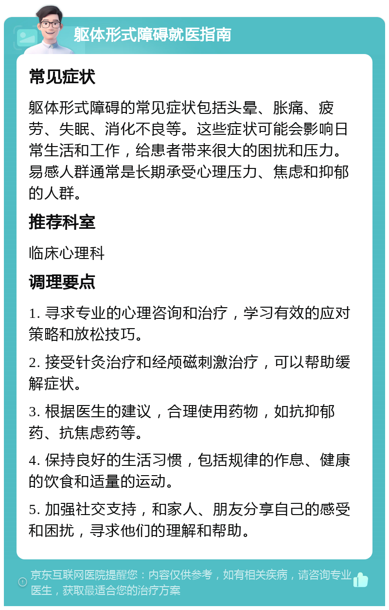 躯体形式障碍就医指南 常见症状 躯体形式障碍的常见症状包括头晕、胀痛、疲劳、失眠、消化不良等。这些症状可能会影响日常生活和工作，给患者带来很大的困扰和压力。易感人群通常是长期承受心理压力、焦虑和抑郁的人群。 推荐科室 临床心理科 调理要点 1. 寻求专业的心理咨询和治疗，学习有效的应对策略和放松技巧。 2. 接受针灸治疗和经颅磁刺激治疗，可以帮助缓解症状。 3. 根据医生的建议，合理使用药物，如抗抑郁药、抗焦虑药等。 4. 保持良好的生活习惯，包括规律的作息、健康的饮食和适量的运动。 5. 加强社交支持，和家人、朋友分享自己的感受和困扰，寻求他们的理解和帮助。