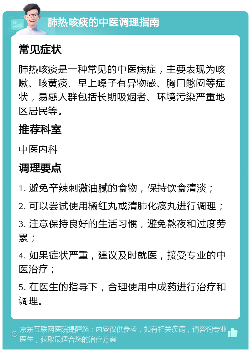 肺热咳痰的中医调理指南 常见症状 肺热咳痰是一种常见的中医病症，主要表现为咳嗽、咳黄痰、早上嗓子有异物感、胸口憋闷等症状，易感人群包括长期吸烟者、环境污染严重地区居民等。 推荐科室 中医内科 调理要点 1. 避免辛辣刺激油腻的食物，保持饮食清淡； 2. 可以尝试使用橘红丸或清肺化痰丸进行调理； 3. 注意保持良好的生活习惯，避免熬夜和过度劳累； 4. 如果症状严重，建议及时就医，接受专业的中医治疗； 5. 在医生的指导下，合理使用中成药进行治疗和调理。