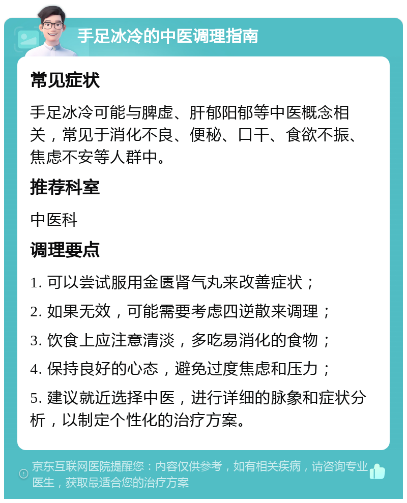 手足冰冷的中医调理指南 常见症状 手足冰冷可能与脾虚、肝郁阳郁等中医概念相关，常见于消化不良、便秘、口干、食欲不振、焦虑不安等人群中。 推荐科室 中医科 调理要点 1. 可以尝试服用金匮肾气丸来改善症状； 2. 如果无效，可能需要考虑四逆散来调理； 3. 饮食上应注意清淡，多吃易消化的食物； 4. 保持良好的心态，避免过度焦虑和压力； 5. 建议就近选择中医，进行详细的脉象和症状分析，以制定个性化的治疗方案。