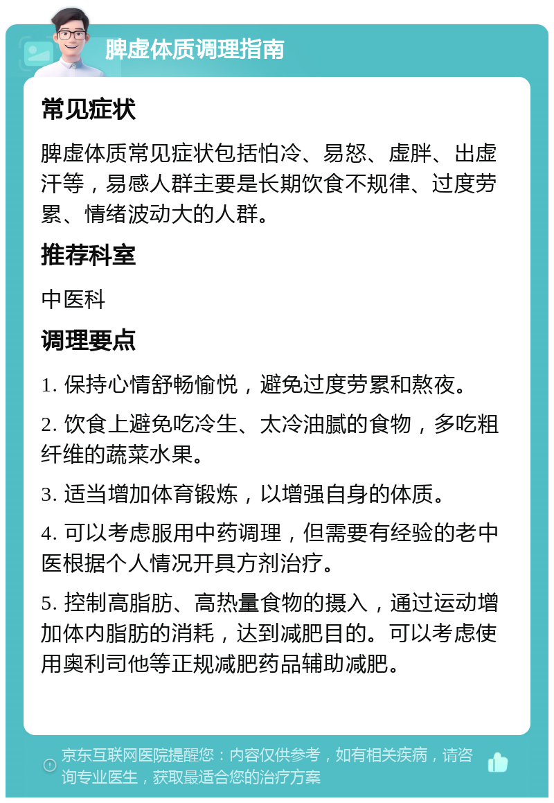 脾虚体质调理指南 常见症状 脾虚体质常见症状包括怕冷、易怒、虚胖、出虚汗等，易感人群主要是长期饮食不规律、过度劳累、情绪波动大的人群。 推荐科室 中医科 调理要点 1. 保持心情舒畅愉悦，避免过度劳累和熬夜。 2. 饮食上避免吃冷生、太冷油腻的食物，多吃粗纤维的蔬菜水果。 3. 适当增加体育锻炼，以增强自身的体质。 4. 可以考虑服用中药调理，但需要有经验的老中医根据个人情况开具方剂治疗。 5. 控制高脂肪、高热量食物的摄入，通过运动增加体内脂肪的消耗，达到减肥目的。可以考虑使用奥利司他等正规减肥药品辅助减肥。