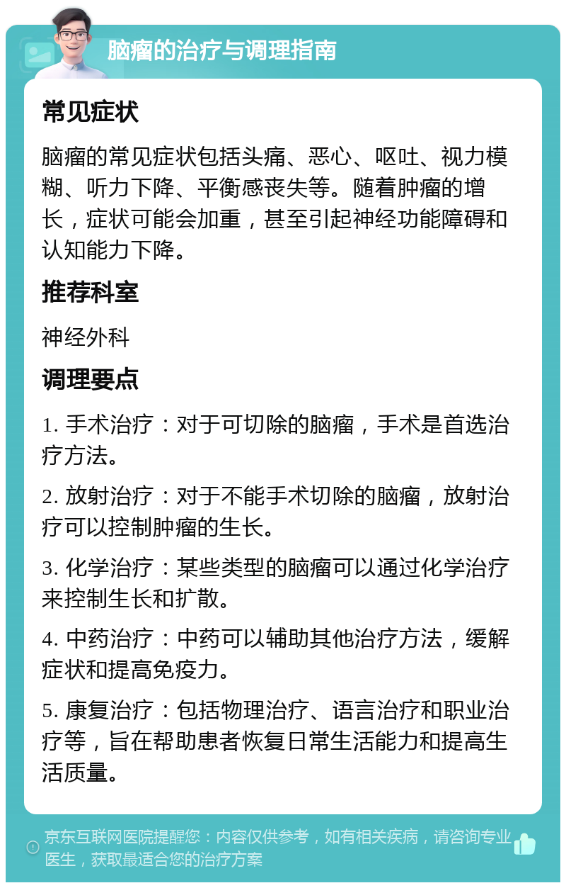 脑瘤的治疗与调理指南 常见症状 脑瘤的常见症状包括头痛、恶心、呕吐、视力模糊、听力下降、平衡感丧失等。随着肿瘤的增长，症状可能会加重，甚至引起神经功能障碍和认知能力下降。 推荐科室 神经外科 调理要点 1. 手术治疗：对于可切除的脑瘤，手术是首选治疗方法。 2. 放射治疗：对于不能手术切除的脑瘤，放射治疗可以控制肿瘤的生长。 3. 化学治疗：某些类型的脑瘤可以通过化学治疗来控制生长和扩散。 4. 中药治疗：中药可以辅助其他治疗方法，缓解症状和提高免疫力。 5. 康复治疗：包括物理治疗、语言治疗和职业治疗等，旨在帮助患者恢复日常生活能力和提高生活质量。