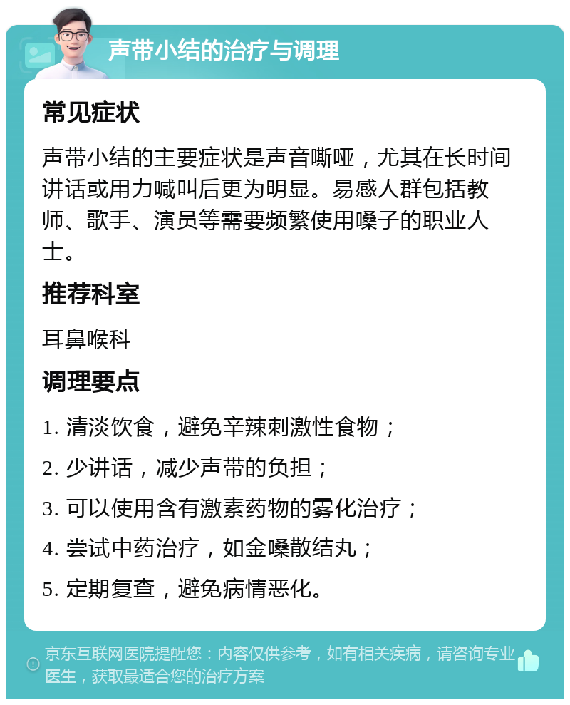 声带小结的治疗与调理 常见症状 声带小结的主要症状是声音嘶哑，尤其在长时间讲话或用力喊叫后更为明显。易感人群包括教师、歌手、演员等需要频繁使用嗓子的职业人士。 推荐科室 耳鼻喉科 调理要点 1. 清淡饮食，避免辛辣刺激性食物； 2. 少讲话，减少声带的负担； 3. 可以使用含有激素药物的雾化治疗； 4. 尝试中药治疗，如金嗓散结丸； 5. 定期复查，避免病情恶化。