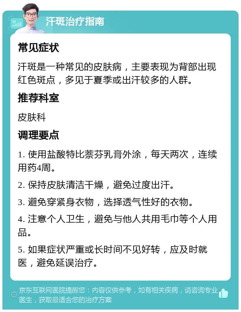 汗斑治疗指南 常见症状 汗斑是一种常见的皮肤病，主要表现为背部出现红色斑点，多见于夏季或出汗较多的人群。 推荐科室 皮肤科 调理要点 1. 使用盐酸特比萘芬乳膏外涂，每天两次，连续用药4周。 2. 保持皮肤清洁干燥，避免过度出汗。 3. 避免穿紧身衣物，选择透气性好的衣物。 4. 注意个人卫生，避免与他人共用毛巾等个人用品。 5. 如果症状严重或长时间不见好转，应及时就医，避免延误治疗。