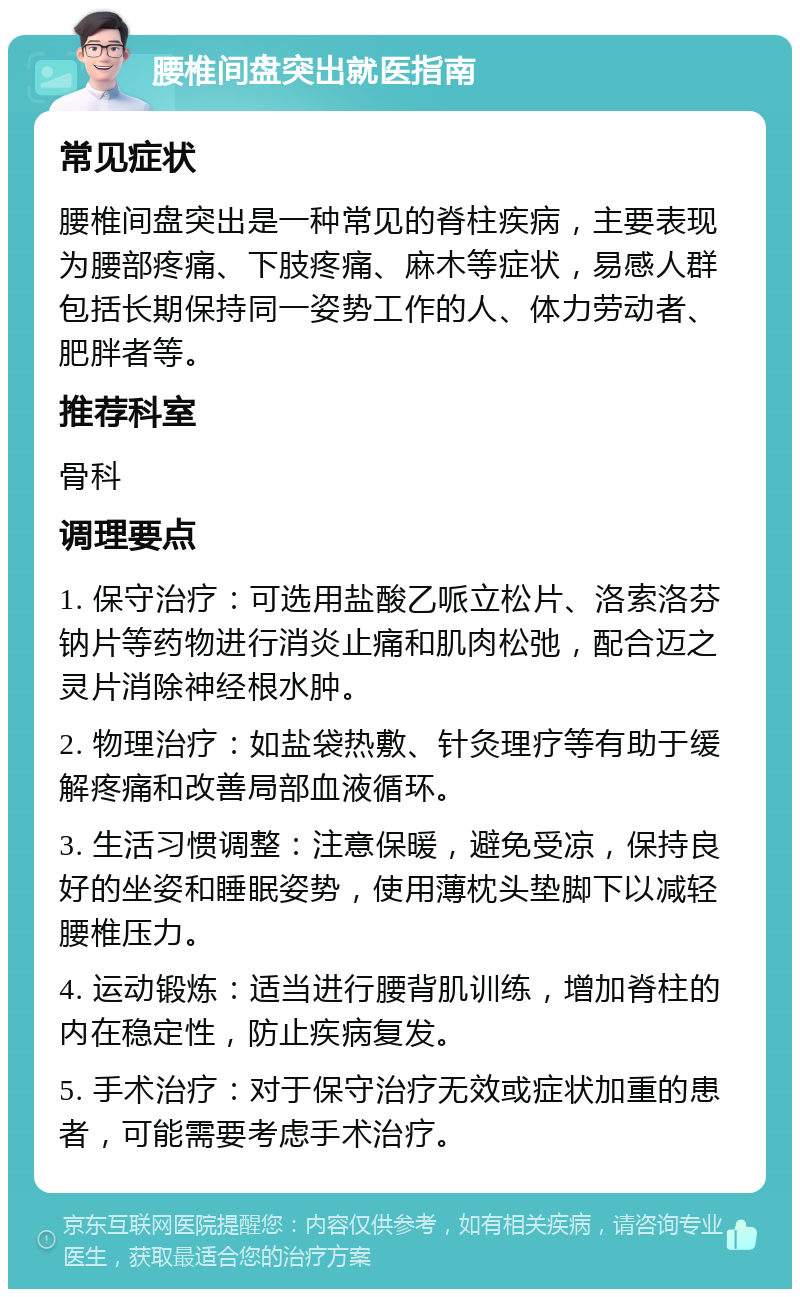 腰椎间盘突出就医指南 常见症状 腰椎间盘突出是一种常见的脊柱疾病，主要表现为腰部疼痛、下肢疼痛、麻木等症状，易感人群包括长期保持同一姿势工作的人、体力劳动者、肥胖者等。 推荐科室 骨科 调理要点 1. 保守治疗：可选用盐酸乙哌立松片、洛索洛芬钠片等药物进行消炎止痛和肌肉松弛，配合迈之灵片消除神经根水肿。 2. 物理治疗：如盐袋热敷、针灸理疗等有助于缓解疼痛和改善局部血液循环。 3. 生活习惯调整：注意保暖，避免受凉，保持良好的坐姿和睡眠姿势，使用薄枕头垫脚下以减轻腰椎压力。 4. 运动锻炼：适当进行腰背肌训练，增加脊柱的内在稳定性，防止疾病复发。 5. 手术治疗：对于保守治疗无效或症状加重的患者，可能需要考虑手术治疗。