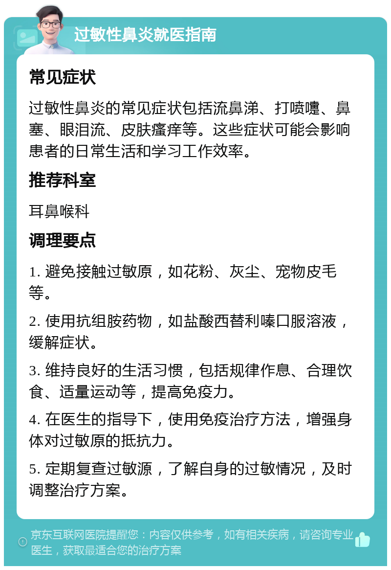 过敏性鼻炎就医指南 常见症状 过敏性鼻炎的常见症状包括流鼻涕、打喷嚏、鼻塞、眼泪流、皮肤瘙痒等。这些症状可能会影响患者的日常生活和学习工作效率。 推荐科室 耳鼻喉科 调理要点 1. 避免接触过敏原，如花粉、灰尘、宠物皮毛等。 2. 使用抗组胺药物，如盐酸西替利嗪口服溶液，缓解症状。 3. 维持良好的生活习惯，包括规律作息、合理饮食、适量运动等，提高免疫力。 4. 在医生的指导下，使用免疫治疗方法，增强身体对过敏原的抵抗力。 5. 定期复查过敏源，了解自身的过敏情况，及时调整治疗方案。