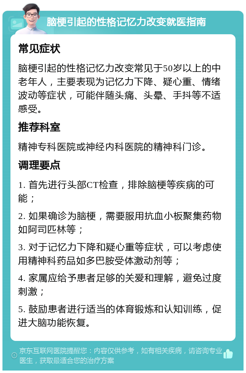 脑梗引起的性格记忆力改变就医指南 常见症状 脑梗引起的性格记忆力改变常见于50岁以上的中老年人，主要表现为记忆力下降、疑心重、情绪波动等症状，可能伴随头痛、头晕、手抖等不适感受。 推荐科室 精神专科医院或神经内科医院的精神科门诊。 调理要点 1. 首先进行头部CT检查，排除脑梗等疾病的可能； 2. 如果确诊为脑梗，需要服用抗血小板聚集药物如阿司匹林等； 3. 对于记忆力下降和疑心重等症状，可以考虑使用精神科药品如多巴胺受体激动剂等； 4. 家属应给予患者足够的关爱和理解，避免过度刺激； 5. 鼓励患者进行适当的体育锻炼和认知训练，促进大脑功能恢复。