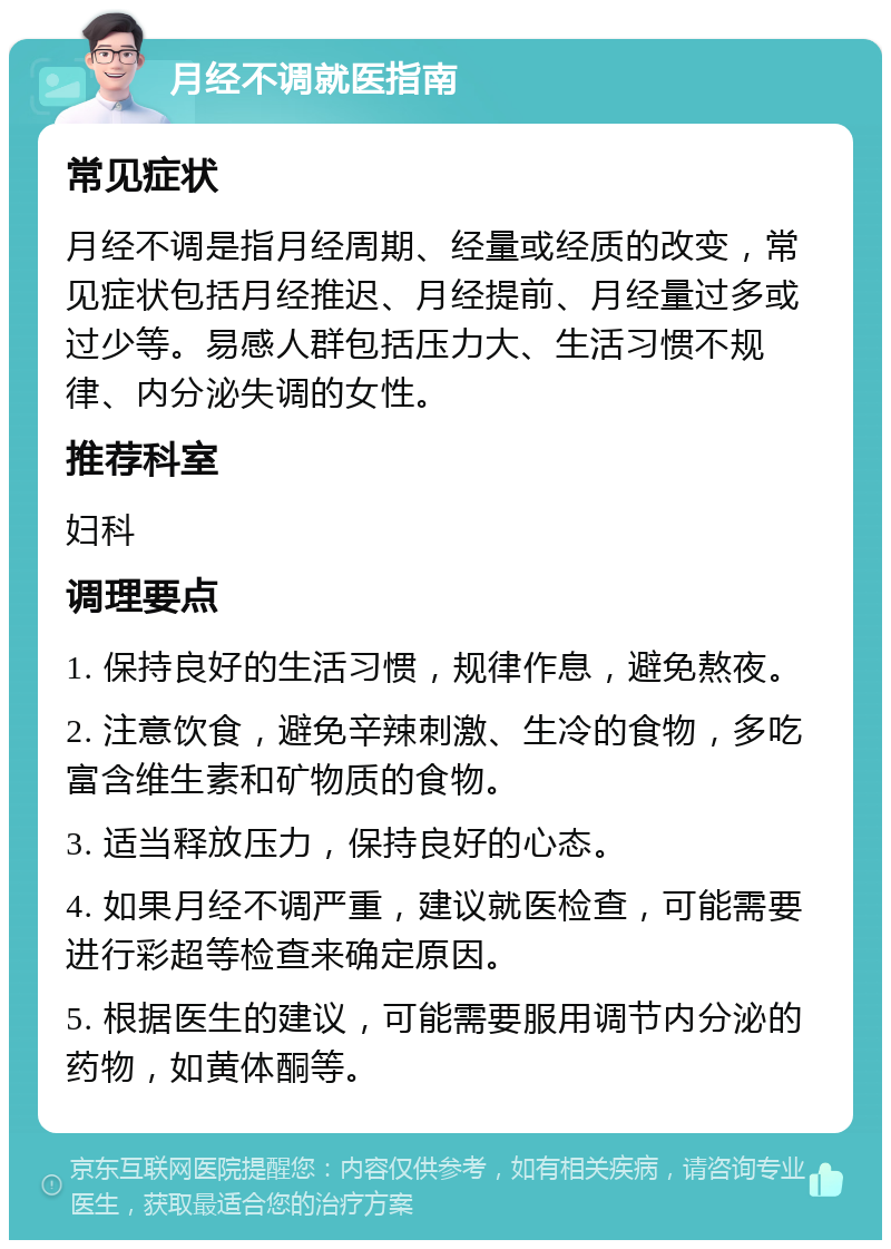 月经不调就医指南 常见症状 月经不调是指月经周期、经量或经质的改变，常见症状包括月经推迟、月经提前、月经量过多或过少等。易感人群包括压力大、生活习惯不规律、内分泌失调的女性。 推荐科室 妇科 调理要点 1. 保持良好的生活习惯，规律作息，避免熬夜。 2. 注意饮食，避免辛辣刺激、生冷的食物，多吃富含维生素和矿物质的食物。 3. 适当释放压力，保持良好的心态。 4. 如果月经不调严重，建议就医检查，可能需要进行彩超等检查来确定原因。 5. 根据医生的建议，可能需要服用调节内分泌的药物，如黄体酮等。