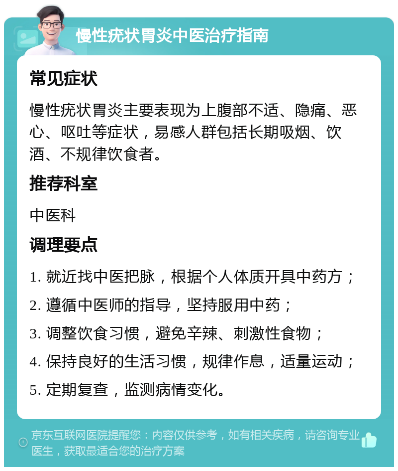 慢性疣状胃炎中医治疗指南 常见症状 慢性疣状胃炎主要表现为上腹部不适、隐痛、恶心、呕吐等症状，易感人群包括长期吸烟、饮酒、不规律饮食者。 推荐科室 中医科 调理要点 1. 就近找中医把脉，根据个人体质开具中药方； 2. 遵循中医师的指导，坚持服用中药； 3. 调整饮食习惯，避免辛辣、刺激性食物； 4. 保持良好的生活习惯，规律作息，适量运动； 5. 定期复查，监测病情变化。