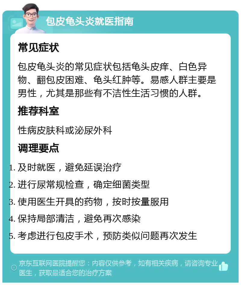 包皮龟头炎就医指南 常见症状 包皮龟头炎的常见症状包括龟头皮痒、白色异物、翻包皮困难、龟头红肿等。易感人群主要是男性，尤其是那些有不洁性生活习惯的人群。 推荐科室 性病皮肤科或泌尿外科 调理要点 及时就医，避免延误治疗 进行尿常规检查，确定细菌类型 使用医生开具的药物，按时按量服用 保持局部清洁，避免再次感染 考虑进行包皮手术，预防类似问题再次发生