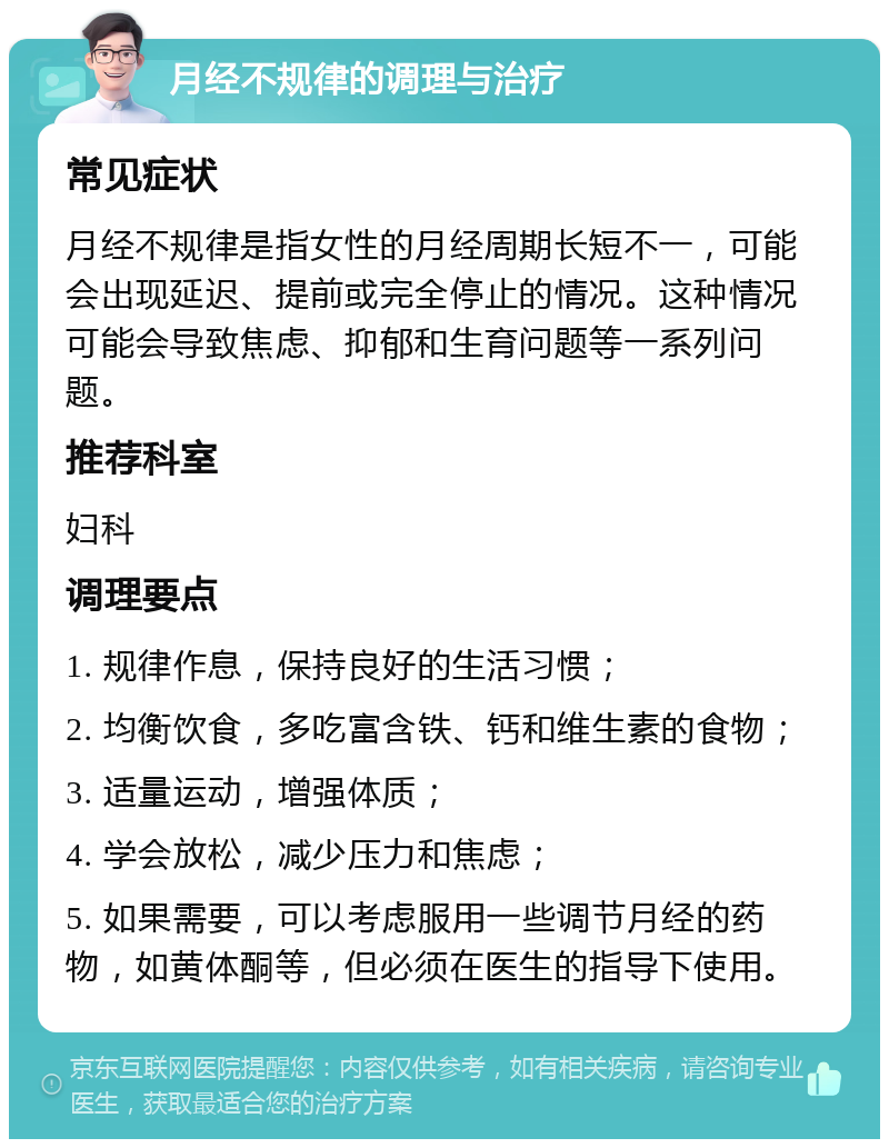 月经不规律的调理与治疗 常见症状 月经不规律是指女性的月经周期长短不一，可能会出现延迟、提前或完全停止的情况。这种情况可能会导致焦虑、抑郁和生育问题等一系列问题。 推荐科室 妇科 调理要点 1. 规律作息，保持良好的生活习惯； 2. 均衡饮食，多吃富含铁、钙和维生素的食物； 3. 适量运动，增强体质； 4. 学会放松，减少压力和焦虑； 5. 如果需要，可以考虑服用一些调节月经的药物，如黄体酮等，但必须在医生的指导下使用。