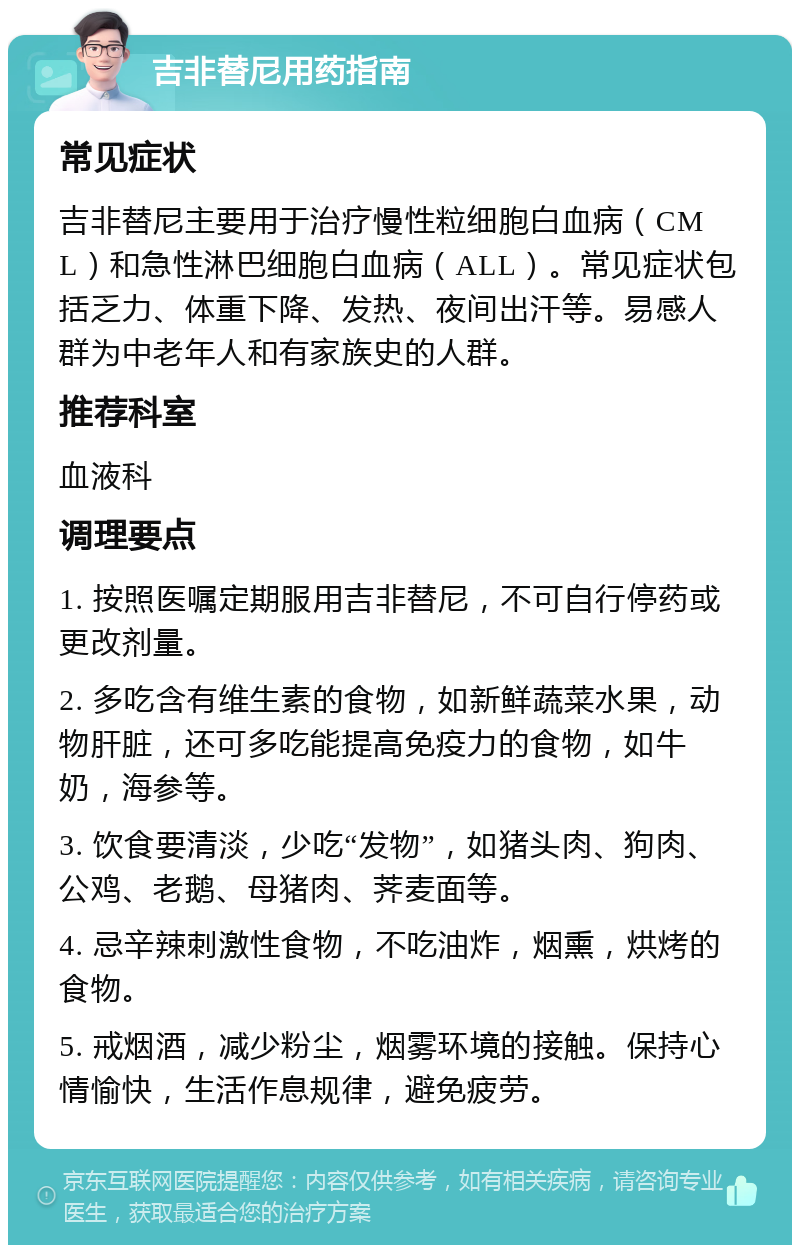 吉非替尼用药指南 常见症状 吉非替尼主要用于治疗慢性粒细胞白血病（CML）和急性淋巴细胞白血病（ALL）。常见症状包括乏力、体重下降、发热、夜间出汗等。易感人群为中老年人和有家族史的人群。 推荐科室 血液科 调理要点 1. 按照医嘱定期服用吉非替尼，不可自行停药或更改剂量。 2. 多吃含有维生素的食物，如新鲜蔬菜水果，动物肝脏，还可多吃能提高免疫力的食物，如牛奶，海参等。 3. 饮食要清淡，少吃“发物”，如猪头肉、狗肉、公鸡、老鹅、母猪肉、荠麦面等。 4. 忌辛辣刺激性食物，不吃油炸，烟熏，烘烤的食物。 5. 戒烟酒，减少粉尘，烟雾环境的接触。保持心情愉快，生活作息规律，避免疲劳。