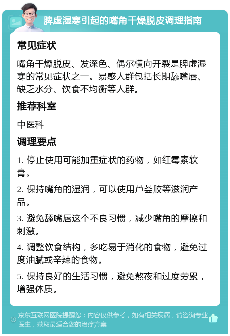 脾虚湿寒引起的嘴角干燥脱皮调理指南 常见症状 嘴角干燥脱皮、发深色、偶尔横向开裂是脾虚湿寒的常见症状之一。易感人群包括长期舔嘴唇、缺乏水分、饮食不均衡等人群。 推荐科室 中医科 调理要点 1. 停止使用可能加重症状的药物，如红霉素软膏。 2. 保持嘴角的湿润，可以使用芦荟胶等滋润产品。 3. 避免舔嘴唇这个不良习惯，减少嘴角的摩擦和刺激。 4. 调整饮食结构，多吃易于消化的食物，避免过度油腻或辛辣的食物。 5. 保持良好的生活习惯，避免熬夜和过度劳累，增强体质。