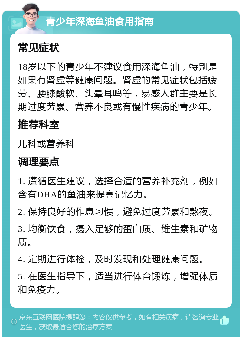 青少年深海鱼油食用指南 常见症状 18岁以下的青少年不建议食用深海鱼油，特别是如果有肾虚等健康问题。肾虚的常见症状包括疲劳、腰膝酸软、头晕耳鸣等，易感人群主要是长期过度劳累、营养不良或有慢性疾病的青少年。 推荐科室 儿科或营养科 调理要点 1. 遵循医生建议，选择合适的营养补充剂，例如含有DHA的鱼油来提高记忆力。 2. 保持良好的作息习惯，避免过度劳累和熬夜。 3. 均衡饮食，摄入足够的蛋白质、维生素和矿物质。 4. 定期进行体检，及时发现和处理健康问题。 5. 在医生指导下，适当进行体育锻炼，增强体质和免疫力。