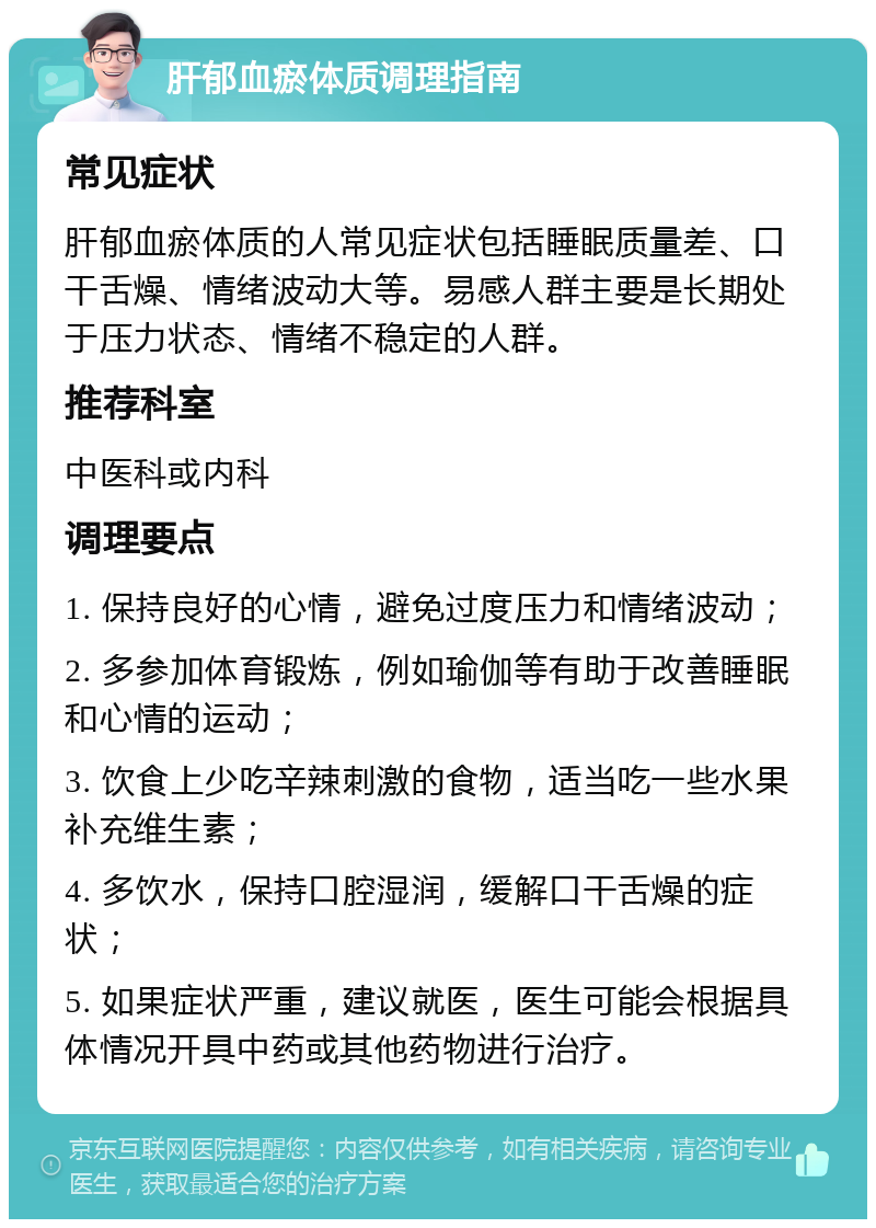 肝郁血瘀体质调理指南 常见症状 肝郁血瘀体质的人常见症状包括睡眠质量差、口干舌燥、情绪波动大等。易感人群主要是长期处于压力状态、情绪不稳定的人群。 推荐科室 中医科或内科 调理要点 1. 保持良好的心情，避免过度压力和情绪波动； 2. 多参加体育锻炼，例如瑜伽等有助于改善睡眠和心情的运动； 3. 饮食上少吃辛辣刺激的食物，适当吃一些水果补充维生素； 4. 多饮水，保持口腔湿润，缓解口干舌燥的症状； 5. 如果症状严重，建议就医，医生可能会根据具体情况开具中药或其他药物进行治疗。