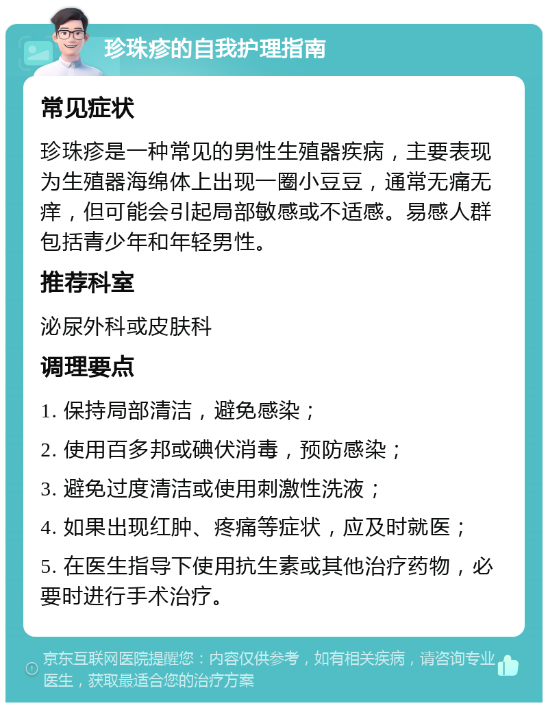 珍珠疹的自我护理指南 常见症状 珍珠疹是一种常见的男性生殖器疾病，主要表现为生殖器海绵体上出现一圈小豆豆，通常无痛无痒，但可能会引起局部敏感或不适感。易感人群包括青少年和年轻男性。 推荐科室 泌尿外科或皮肤科 调理要点 1. 保持局部清洁，避免感染； 2. 使用百多邦或碘伏消毒，预防感染； 3. 避免过度清洁或使用刺激性洗液； 4. 如果出现红肿、疼痛等症状，应及时就医； 5. 在医生指导下使用抗生素或其他治疗药物，必要时进行手术治疗。