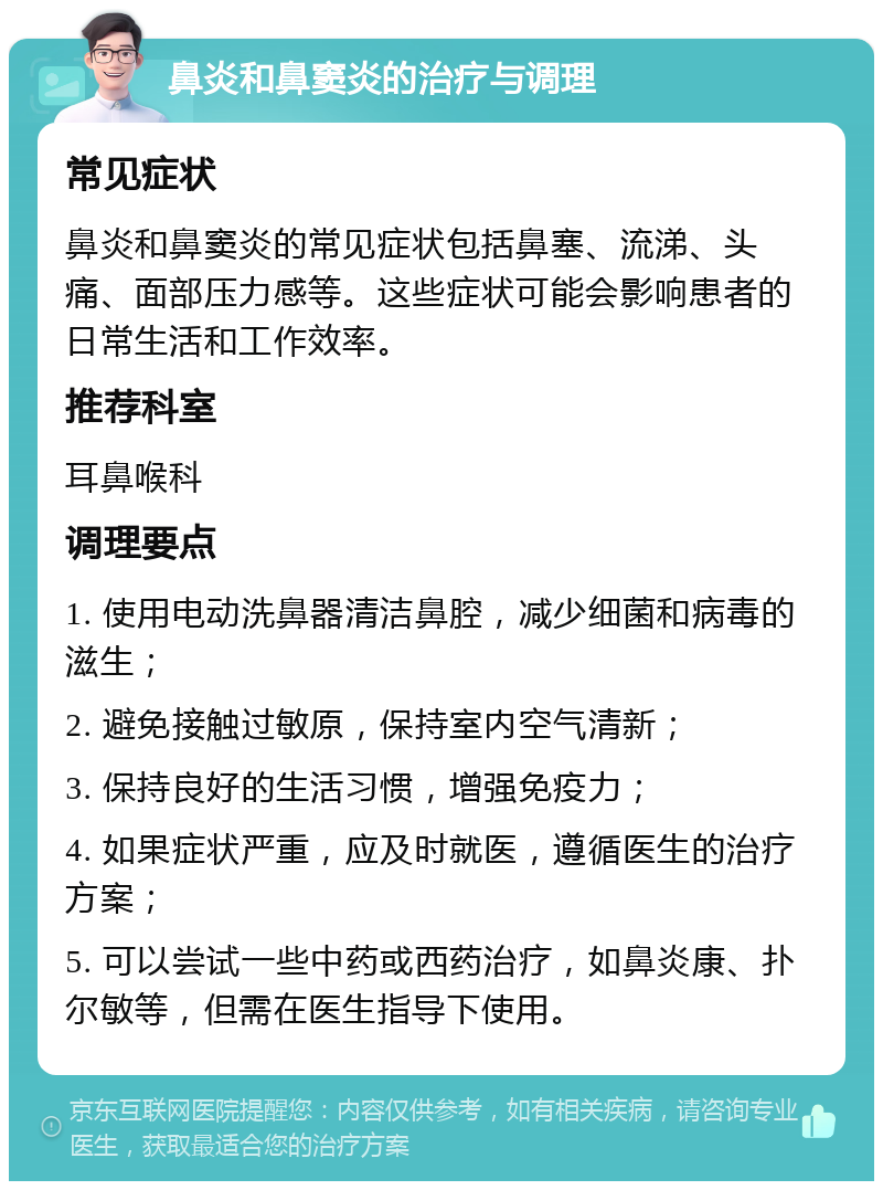 鼻炎和鼻窦炎的治疗与调理 常见症状 鼻炎和鼻窦炎的常见症状包括鼻塞、流涕、头痛、面部压力感等。这些症状可能会影响患者的日常生活和工作效率。 推荐科室 耳鼻喉科 调理要点 1. 使用电动洗鼻器清洁鼻腔，减少细菌和病毒的滋生； 2. 避免接触过敏原，保持室内空气清新； 3. 保持良好的生活习惯，增强免疫力； 4. 如果症状严重，应及时就医，遵循医生的治疗方案； 5. 可以尝试一些中药或西药治疗，如鼻炎康、扑尔敏等，但需在医生指导下使用。