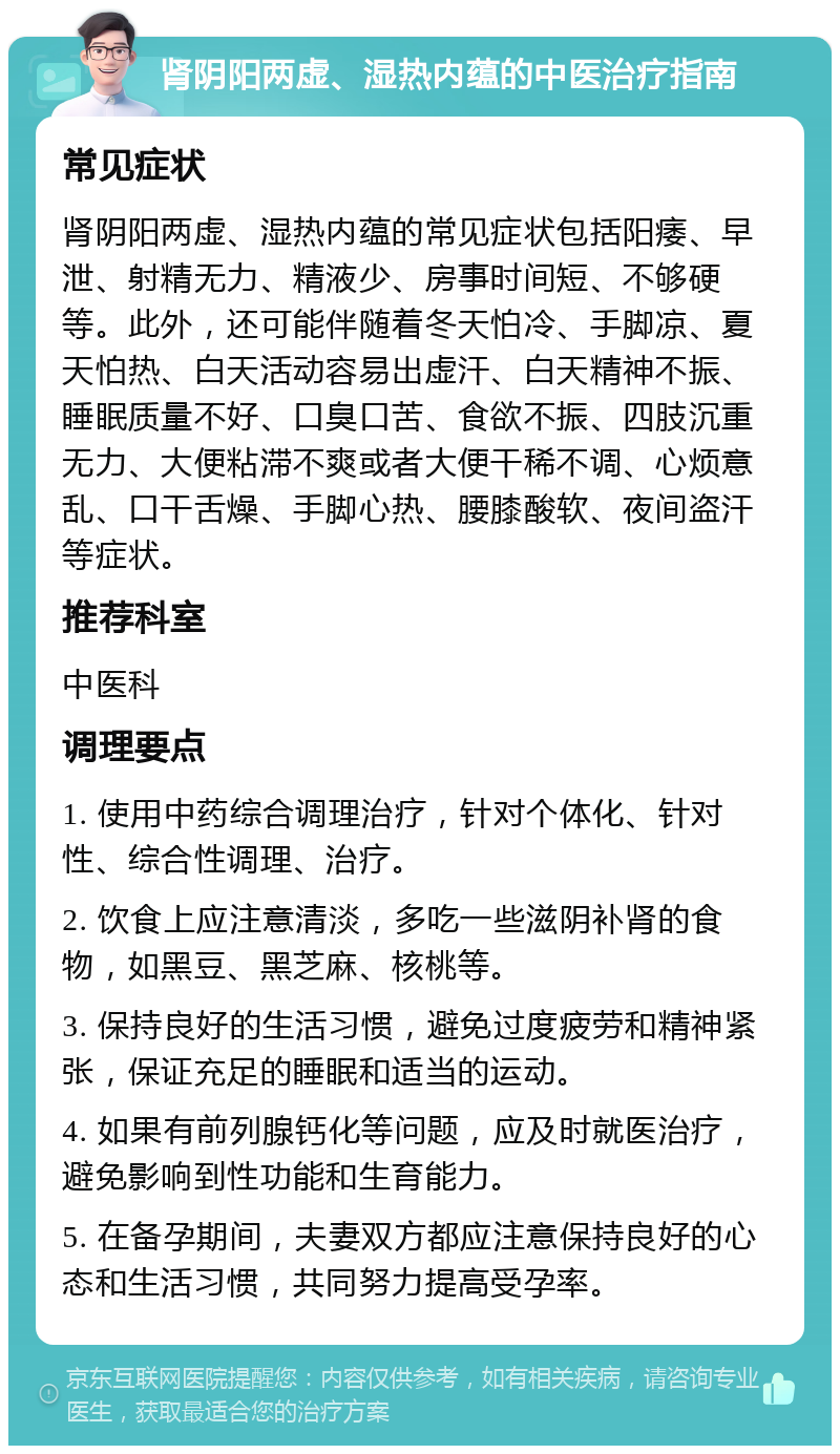 肾阴阳两虚、湿热内蕴的中医治疗指南 常见症状 肾阴阳两虚、湿热内蕴的常见症状包括阳痿、早泄、射精无力、精液少、房事时间短、不够硬等。此外，还可能伴随着冬天怕冷、手脚凉、夏天怕热、白天活动容易出虚汗、白天精神不振、睡眠质量不好、口臭口苦、食欲不振、四肢沉重无力、大便粘滞不爽或者大便干稀不调、心烦意乱、口干舌燥、手脚心热、腰膝酸软、夜间盗汗等症状。 推荐科室 中医科 调理要点 1. 使用中药综合调理治疗，针对个体化、针对性、综合性调理、治疗。 2. 饮食上应注意清淡，多吃一些滋阴补肾的食物，如黑豆、黑芝麻、核桃等。 3. 保持良好的生活习惯，避免过度疲劳和精神紧张，保证充足的睡眠和适当的运动。 4. 如果有前列腺钙化等问题，应及时就医治疗，避免影响到性功能和生育能力。 5. 在备孕期间，夫妻双方都应注意保持良好的心态和生活习惯，共同努力提高受孕率。