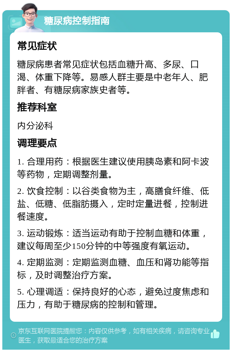 糖尿病控制指南 常见症状 糖尿病患者常见症状包括血糖升高、多尿、口渴、体重下降等。易感人群主要是中老年人、肥胖者、有糖尿病家族史者等。 推荐科室 内分泌科 调理要点 1. 合理用药：根据医生建议使用胰岛素和阿卡波等药物，定期调整剂量。 2. 饮食控制：以谷类食物为主，高膳食纤维、低盐、低糖、低脂肪摄入，定时定量进餐，控制进餐速度。 3. 运动锻炼：适当运动有助于控制血糖和体重，建议每周至少150分钟的中等强度有氧运动。 4. 定期监测：定期监测血糖、血压和肾功能等指标，及时调整治疗方案。 5. 心理调适：保持良好的心态，避免过度焦虑和压力，有助于糖尿病的控制和管理。