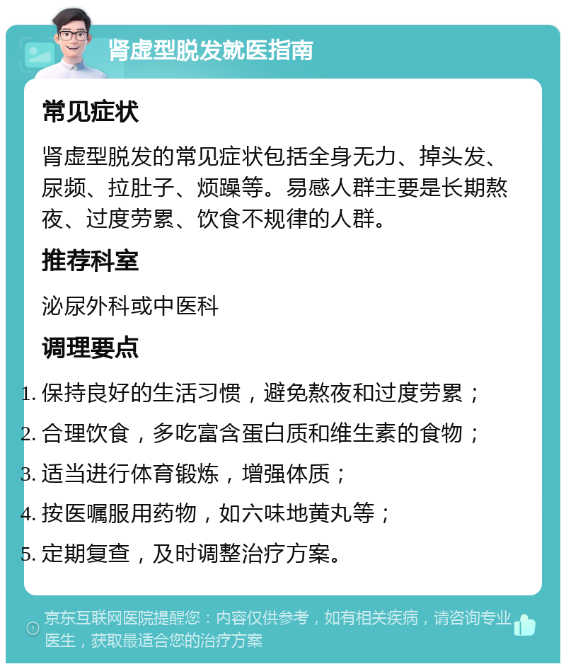 肾虚型脱发就医指南 常见症状 肾虚型脱发的常见症状包括全身无力、掉头发、尿频、拉肚子、烦躁等。易感人群主要是长期熬夜、过度劳累、饮食不规律的人群。 推荐科室 泌尿外科或中医科 调理要点 保持良好的生活习惯，避免熬夜和过度劳累； 合理饮食，多吃富含蛋白质和维生素的食物； 适当进行体育锻炼，增强体质； 按医嘱服用药物，如六味地黄丸等； 定期复查，及时调整治疗方案。