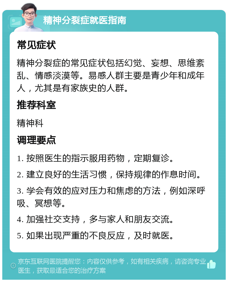 精神分裂症就医指南 常见症状 精神分裂症的常见症状包括幻觉、妄想、思维紊乱、情感淡漠等。易感人群主要是青少年和成年人，尤其是有家族史的人群。 推荐科室 精神科 调理要点 1. 按照医生的指示服用药物，定期复诊。 2. 建立良好的生活习惯，保持规律的作息时间。 3. 学会有效的应对压力和焦虑的方法，例如深呼吸、冥想等。 4. 加强社交支持，多与家人和朋友交流。 5. 如果出现严重的不良反应，及时就医。