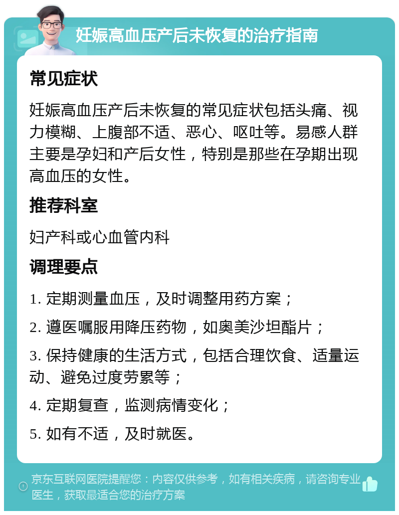 妊娠高血压产后未恢复的治疗指南 常见症状 妊娠高血压产后未恢复的常见症状包括头痛、视力模糊、上腹部不适、恶心、呕吐等。易感人群主要是孕妇和产后女性，特别是那些在孕期出现高血压的女性。 推荐科室 妇产科或心血管内科 调理要点 1. 定期测量血压，及时调整用药方案； 2. 遵医嘱服用降压药物，如奥美沙坦酯片； 3. 保持健康的生活方式，包括合理饮食、适量运动、避免过度劳累等； 4. 定期复查，监测病情变化； 5. 如有不适，及时就医。