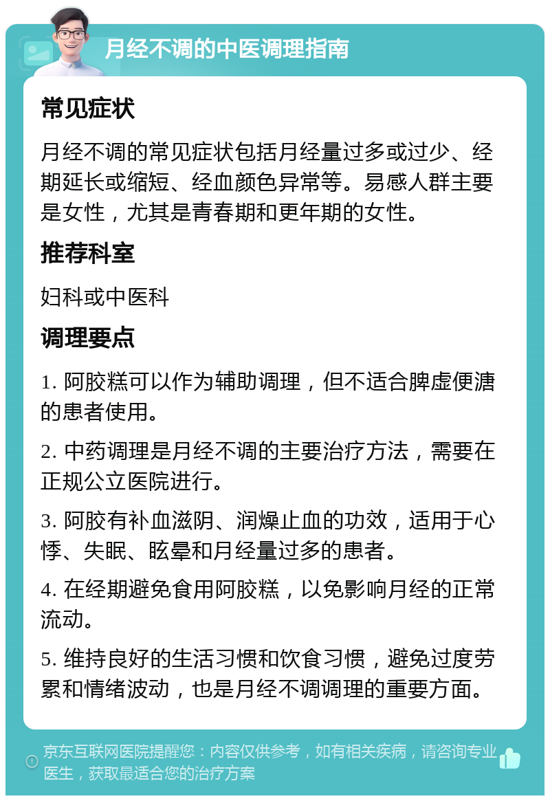 月经不调的中医调理指南 常见症状 月经不调的常见症状包括月经量过多或过少、经期延长或缩短、经血颜色异常等。易感人群主要是女性，尤其是青春期和更年期的女性。 推荐科室 妇科或中医科 调理要点 1. 阿胶糕可以作为辅助调理，但不适合脾虚便溏的患者使用。 2. 中药调理是月经不调的主要治疗方法，需要在正规公立医院进行。 3. 阿胶有补血滋阴、润燥止血的功效，适用于心悸、失眠、眩晕和月经量过多的患者。 4. 在经期避免食用阿胶糕，以免影响月经的正常流动。 5. 维持良好的生活习惯和饮食习惯，避免过度劳累和情绪波动，也是月经不调调理的重要方面。