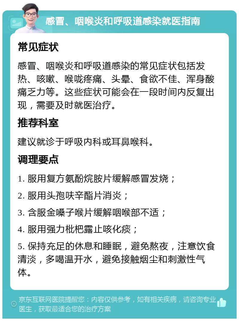 感冒、咽喉炎和呼吸道感染就医指南 常见症状 感冒、咽喉炎和呼吸道感染的常见症状包括发热、咳嗽、喉咙疼痛、头晕、食欲不佳、浑身酸痛乏力等。这些症状可能会在一段时间内反复出现，需要及时就医治疗。 推荐科室 建议就诊于呼吸内科或耳鼻喉科。 调理要点 1. 服用复方氨酚烷胺片缓解感冒发烧； 2. 服用头孢呋辛酯片消炎； 3. 含服金嗓子喉片缓解咽喉部不适； 4. 服用强力枇杷露止咳化痰； 5. 保持充足的休息和睡眠，避免熬夜，注意饮食清淡，多喝温开水，避免接触烟尘和刺激性气体。