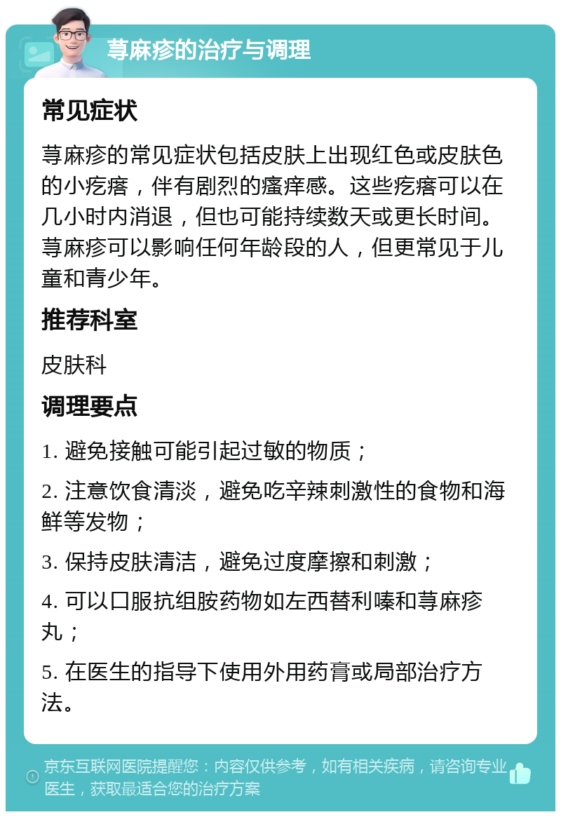 荨麻疹的治疗与调理 常见症状 荨麻疹的常见症状包括皮肤上出现红色或皮肤色的小疙瘩，伴有剧烈的瘙痒感。这些疙瘩可以在几小时内消退，但也可能持续数天或更长时间。荨麻疹可以影响任何年龄段的人，但更常见于儿童和青少年。 推荐科室 皮肤科 调理要点 1. 避免接触可能引起过敏的物质； 2. 注意饮食清淡，避免吃辛辣刺激性的食物和海鲜等发物； 3. 保持皮肤清洁，避免过度摩擦和刺激； 4. 可以口服抗组胺药物如左西替利嗪和荨麻疹丸； 5. 在医生的指导下使用外用药膏或局部治疗方法。