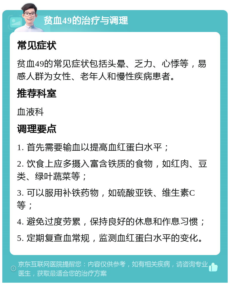 贫血49的治疗与调理 常见症状 贫血49的常见症状包括头晕、乏力、心悸等，易感人群为女性、老年人和慢性疾病患者。 推荐科室 血液科 调理要点 1. 首先需要输血以提高血红蛋白水平； 2. 饮食上应多摄入富含铁质的食物，如红肉、豆类、绿叶蔬菜等； 3. 可以服用补铁药物，如硫酸亚铁、维生素C等； 4. 避免过度劳累，保持良好的休息和作息习惯； 5. 定期复查血常规，监测血红蛋白水平的变化。