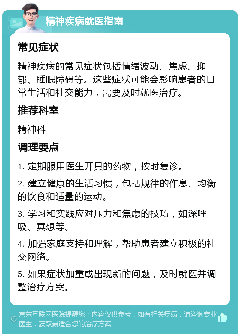 精神疾病就医指南 常见症状 精神疾病的常见症状包括情绪波动、焦虑、抑郁、睡眠障碍等。这些症状可能会影响患者的日常生活和社交能力，需要及时就医治疗。 推荐科室 精神科 调理要点 1. 定期服用医生开具的药物，按时复诊。 2. 建立健康的生活习惯，包括规律的作息、均衡的饮食和适量的运动。 3. 学习和实践应对压力和焦虑的技巧，如深呼吸、冥想等。 4. 加强家庭支持和理解，帮助患者建立积极的社交网络。 5. 如果症状加重或出现新的问题，及时就医并调整治疗方案。