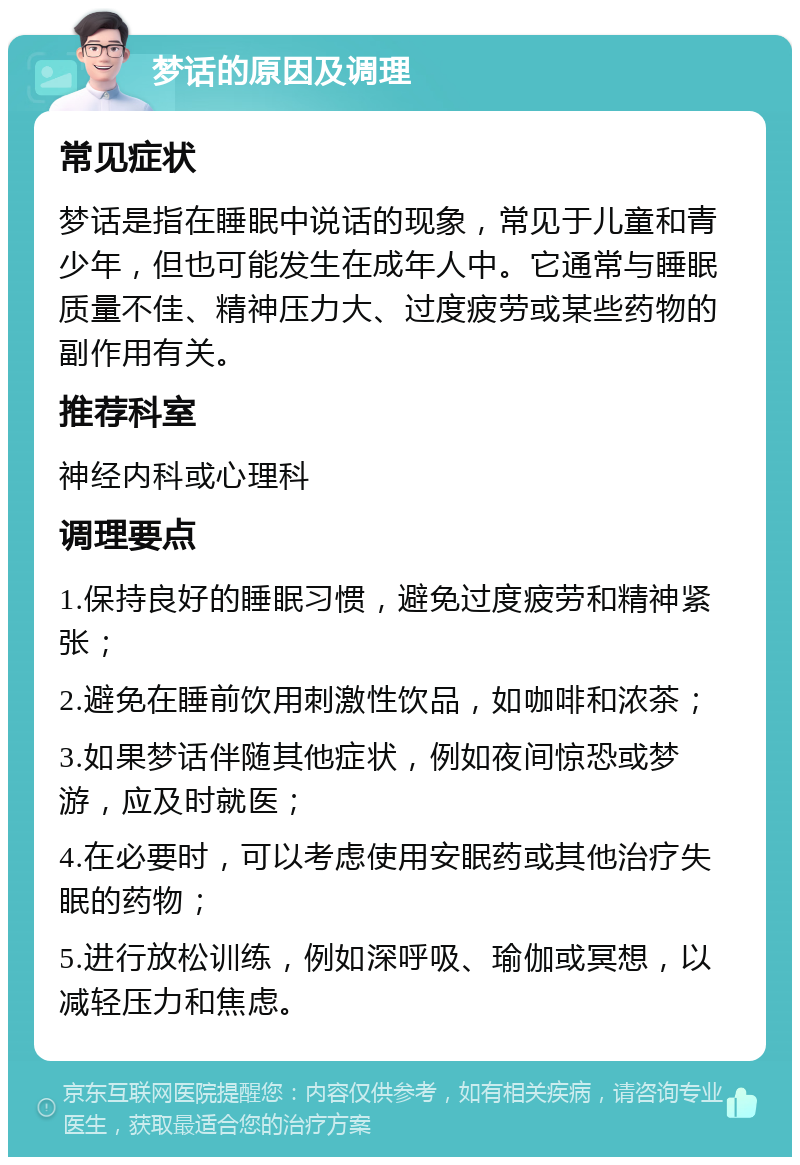 梦话的原因及调理 常见症状 梦话是指在睡眠中说话的现象，常见于儿童和青少年，但也可能发生在成年人中。它通常与睡眠质量不佳、精神压力大、过度疲劳或某些药物的副作用有关。 推荐科室 神经内科或心理科 调理要点 1.保持良好的睡眠习惯，避免过度疲劳和精神紧张； 2.避免在睡前饮用刺激性饮品，如咖啡和浓茶； 3.如果梦话伴随其他症状，例如夜间惊恐或梦游，应及时就医； 4.在必要时，可以考虑使用安眠药或其他治疗失眠的药物； 5.进行放松训练，例如深呼吸、瑜伽或冥想，以减轻压力和焦虑。