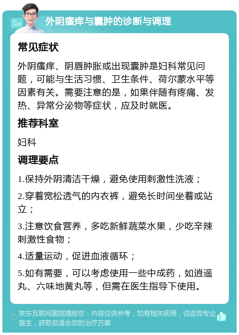 外阴瘙痒与囊肿的诊断与调理 常见症状 外阴瘙痒、阴唇肿胀或出现囊肿是妇科常见问题，可能与生活习惯、卫生条件、荷尔蒙水平等因素有关。需要注意的是，如果伴随有疼痛、发热、异常分泌物等症状，应及时就医。 推荐科室 妇科 调理要点 1.保持外阴清洁干燥，避免使用刺激性洗液； 2.穿着宽松透气的内衣裤，避免长时间坐着或站立； 3.注意饮食营养，多吃新鲜蔬菜水果，少吃辛辣刺激性食物； 4.适量运动，促进血液循环； 5.如有需要，可以考虑使用一些中成药，如逍遥丸、六味地黄丸等，但需在医生指导下使用。