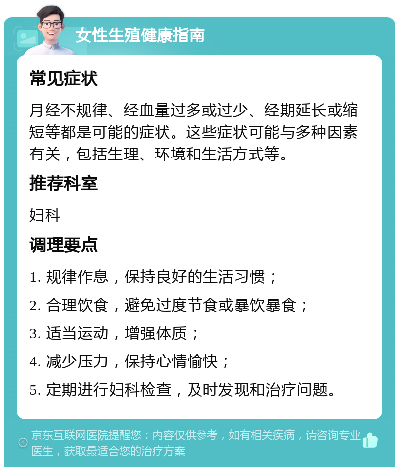 女性生殖健康指南 常见症状 月经不规律、经血量过多或过少、经期延长或缩短等都是可能的症状。这些症状可能与多种因素有关，包括生理、环境和生活方式等。 推荐科室 妇科 调理要点 1. 规律作息，保持良好的生活习惯； 2. 合理饮食，避免过度节食或暴饮暴食； 3. 适当运动，增强体质； 4. 减少压力，保持心情愉快； 5. 定期进行妇科检查，及时发现和治疗问题。