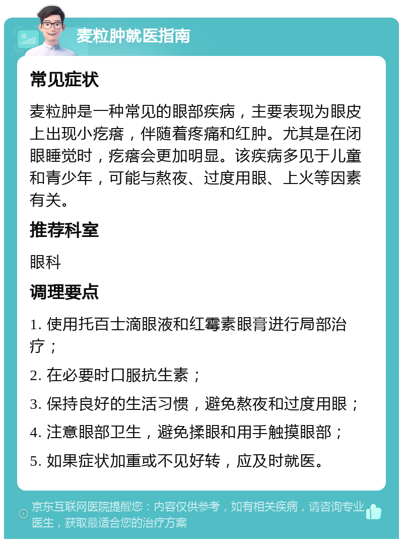 麦粒肿就医指南 常见症状 麦粒肿是一种常见的眼部疾病，主要表现为眼皮上出现小疙瘩，伴随着疼痛和红肿。尤其是在闭眼睡觉时，疙瘩会更加明显。该疾病多见于儿童和青少年，可能与熬夜、过度用眼、上火等因素有关。 推荐科室 眼科 调理要点 1. 使用托百士滴眼液和红霉素眼膏进行局部治疗； 2. 在必要时口服抗生素； 3. 保持良好的生活习惯，避免熬夜和过度用眼； 4. 注意眼部卫生，避免揉眼和用手触摸眼部； 5. 如果症状加重或不见好转，应及时就医。