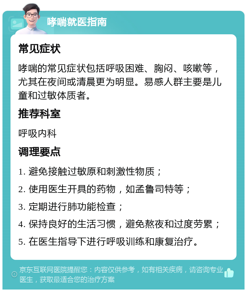 哮喘就医指南 常见症状 哮喘的常见症状包括呼吸困难、胸闷、咳嗽等，尤其在夜间或清晨更为明显。易感人群主要是儿童和过敏体质者。 推荐科室 呼吸内科 调理要点 1. 避免接触过敏原和刺激性物质； 2. 使用医生开具的药物，如孟鲁司特等； 3. 定期进行肺功能检查； 4. 保持良好的生活习惯，避免熬夜和过度劳累； 5. 在医生指导下进行呼吸训练和康复治疗。