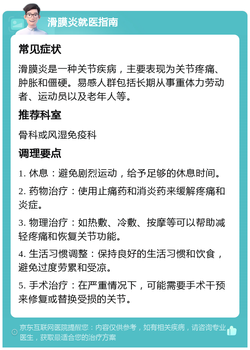 滑膜炎就医指南 常见症状 滑膜炎是一种关节疾病，主要表现为关节疼痛、肿胀和僵硬。易感人群包括长期从事重体力劳动者、运动员以及老年人等。 推荐科室 骨科或风湿免疫科 调理要点 1. 休息：避免剧烈运动，给予足够的休息时间。 2. 药物治疗：使用止痛药和消炎药来缓解疼痛和炎症。 3. 物理治疗：如热敷、冷敷、按摩等可以帮助减轻疼痛和恢复关节功能。 4. 生活习惯调整：保持良好的生活习惯和饮食，避免过度劳累和受凉。 5. 手术治疗：在严重情况下，可能需要手术干预来修复或替换受损的关节。