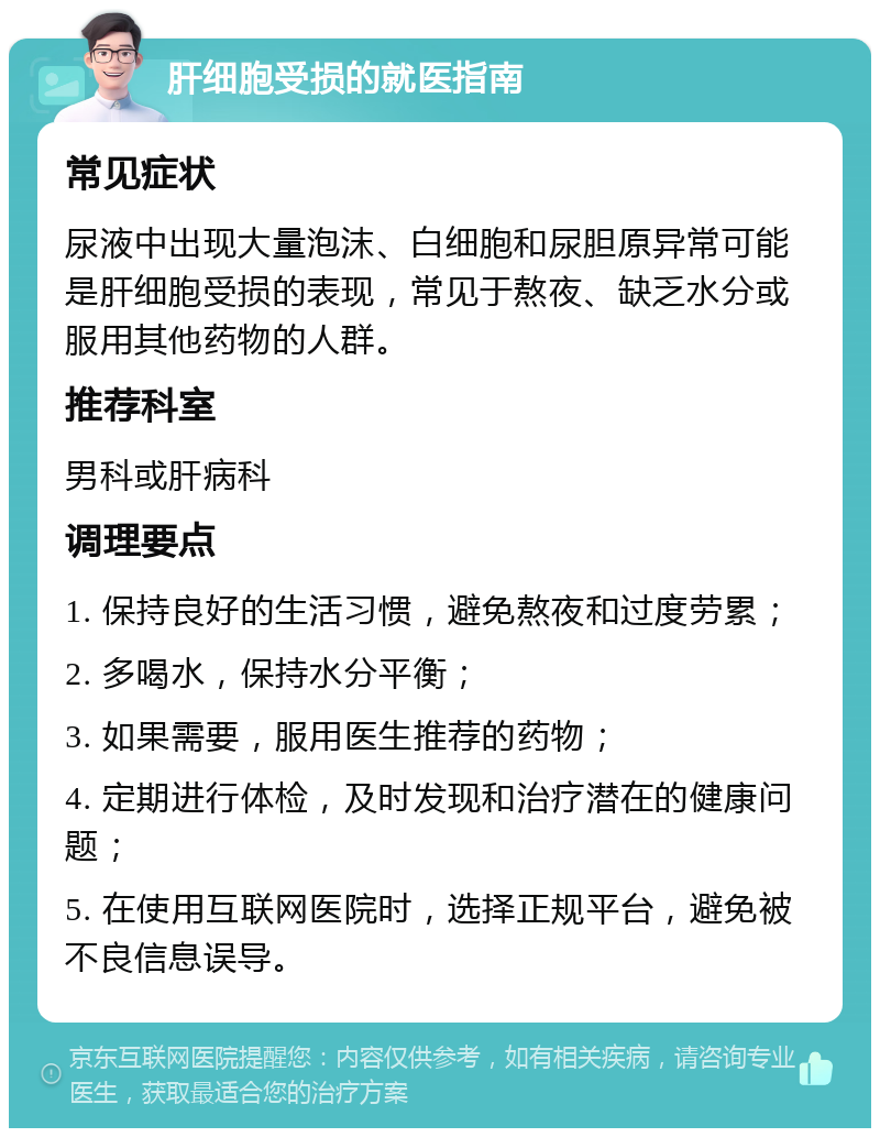 肝细胞受损的就医指南 常见症状 尿液中出现大量泡沫、白细胞和尿胆原异常可能是肝细胞受损的表现，常见于熬夜、缺乏水分或服用其他药物的人群。 推荐科室 男科或肝病科 调理要点 1. 保持良好的生活习惯，避免熬夜和过度劳累； 2. 多喝水，保持水分平衡； 3. 如果需要，服用医生推荐的药物； 4. 定期进行体检，及时发现和治疗潜在的健康问题； 5. 在使用互联网医院时，选择正规平台，避免被不良信息误导。