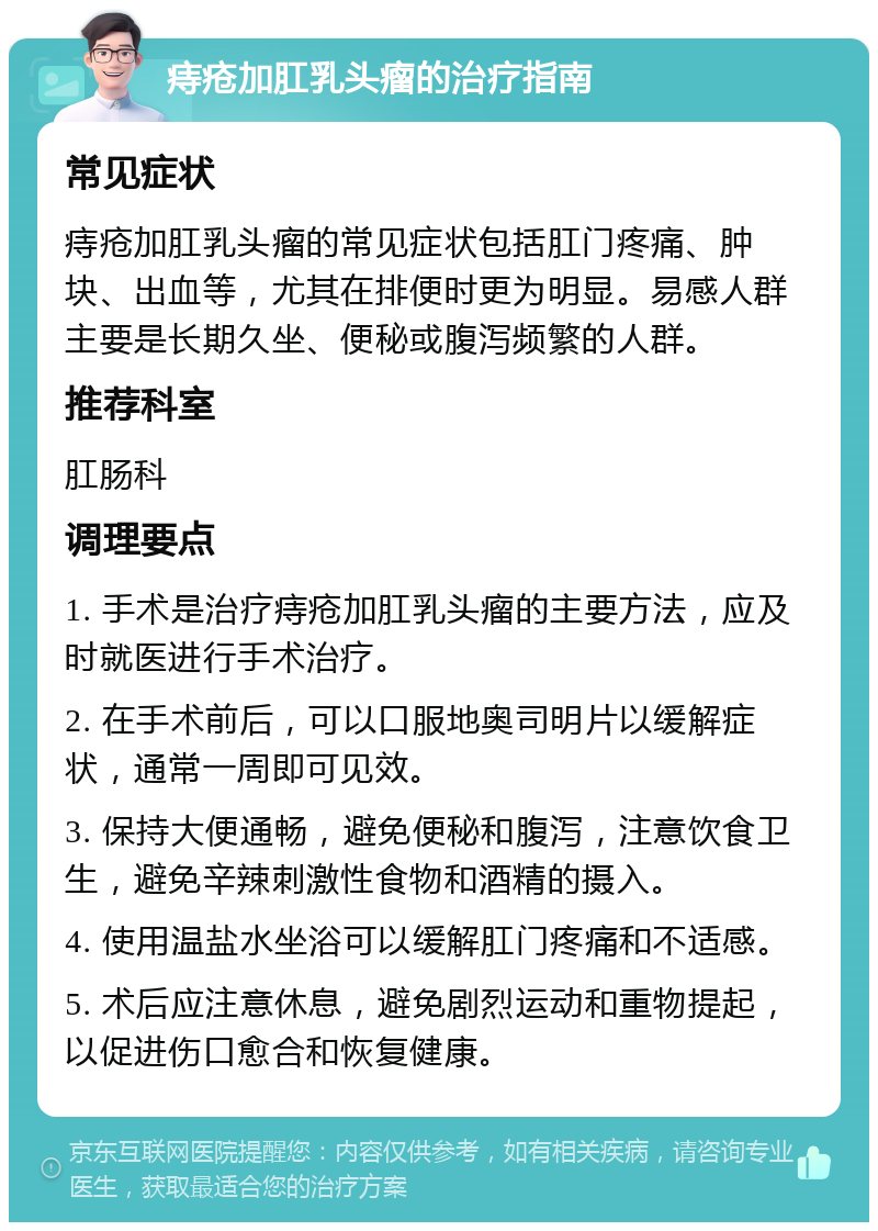 痔疮加肛乳头瘤的治疗指南 常见症状 痔疮加肛乳头瘤的常见症状包括肛门疼痛、肿块、出血等，尤其在排便时更为明显。易感人群主要是长期久坐、便秘或腹泻频繁的人群。 推荐科室 肛肠科 调理要点 1. 手术是治疗痔疮加肛乳头瘤的主要方法，应及时就医进行手术治疗。 2. 在手术前后，可以口服地奥司明片以缓解症状，通常一周即可见效。 3. 保持大便通畅，避免便秘和腹泻，注意饮食卫生，避免辛辣刺激性食物和酒精的摄入。 4. 使用温盐水坐浴可以缓解肛门疼痛和不适感。 5. 术后应注意休息，避免剧烈运动和重物提起，以促进伤口愈合和恢复健康。