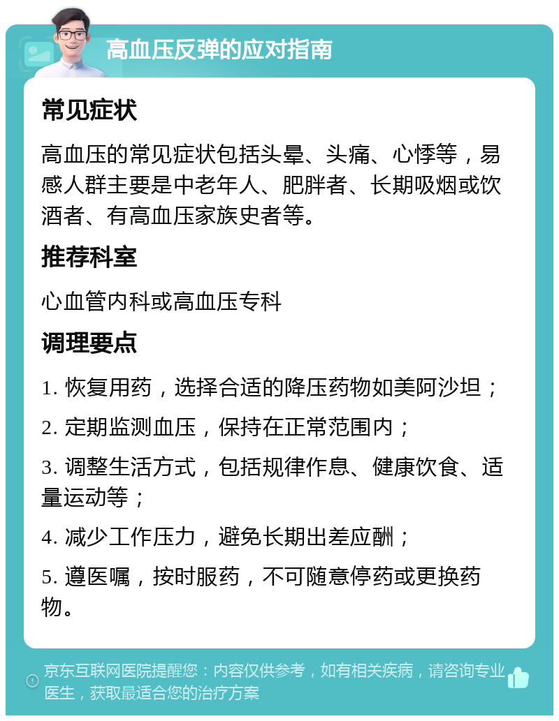 高血压反弹的应对指南 常见症状 高血压的常见症状包括头晕、头痛、心悸等，易感人群主要是中老年人、肥胖者、长期吸烟或饮酒者、有高血压家族史者等。 推荐科室 心血管内科或高血压专科 调理要点 1. 恢复用药，选择合适的降压药物如美阿沙坦； 2. 定期监测血压，保持在正常范围内； 3. 调整生活方式，包括规律作息、健康饮食、适量运动等； 4. 减少工作压力，避免长期出差应酬； 5. 遵医嘱，按时服药，不可随意停药或更换药物。