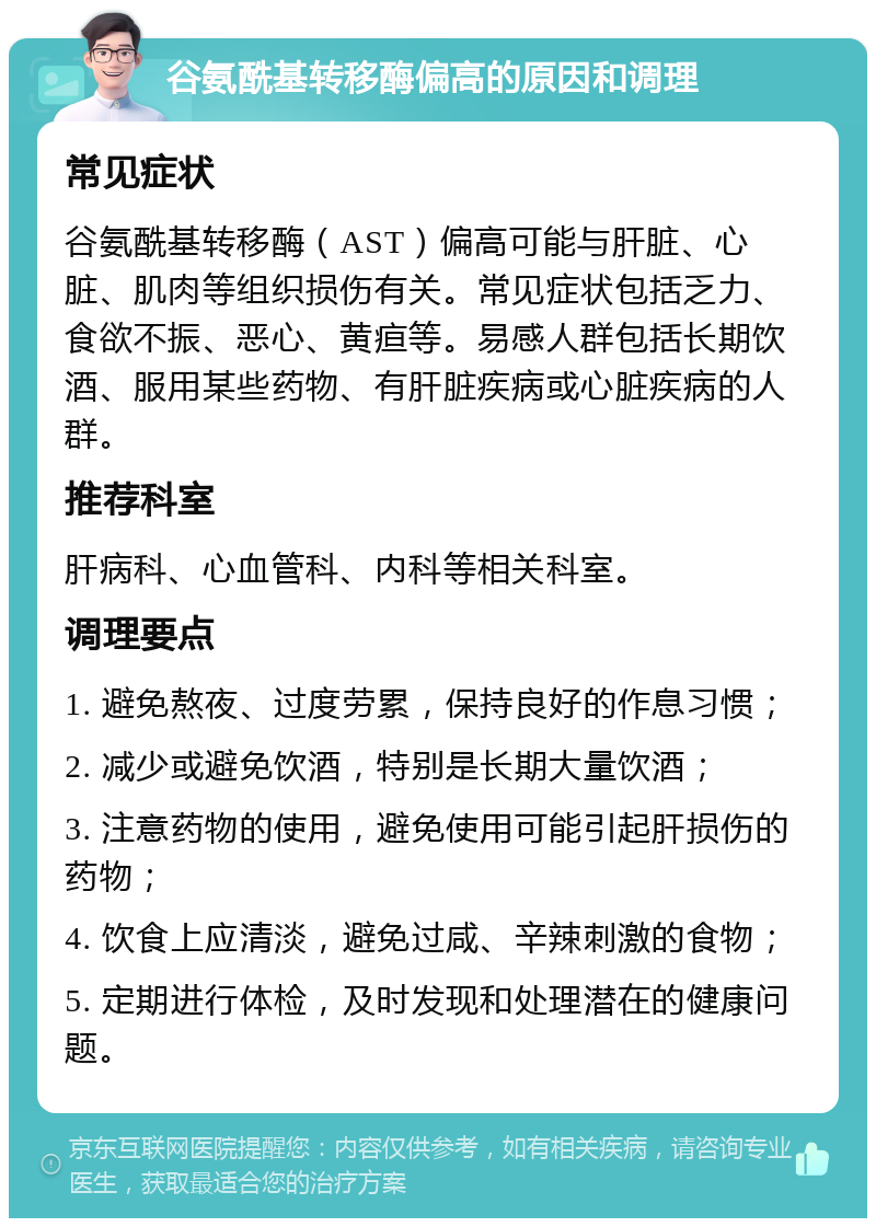 谷氨酰基转移酶偏高的原因和调理 常见症状 谷氨酰基转移酶（AST）偏高可能与肝脏、心脏、肌肉等组织损伤有关。常见症状包括乏力、食欲不振、恶心、黄疸等。易感人群包括长期饮酒、服用某些药物、有肝脏疾病或心脏疾病的人群。 推荐科室 肝病科、心血管科、内科等相关科室。 调理要点 1. 避免熬夜、过度劳累，保持良好的作息习惯； 2. 减少或避免饮酒，特别是长期大量饮酒； 3. 注意药物的使用，避免使用可能引起肝损伤的药物； 4. 饮食上应清淡，避免过咸、辛辣刺激的食物； 5. 定期进行体检，及时发现和处理潜在的健康问题。