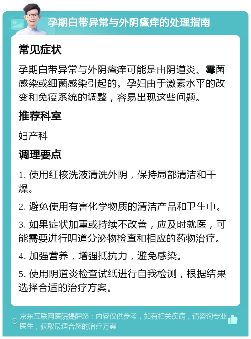 孕期白带异常与外阴瘙痒的处理指南 常见症状 孕期白带异常与外阴瘙痒可能是由阴道炎、霉菌感染或细菌感染引起的。孕妇由于激素水平的改变和免疫系统的调整，容易出现这些问题。 推荐科室 妇产科 调理要点 1. 使用红核洗液清洗外阴，保持局部清洁和干燥。 2. 避免使用有害化学物质的清洁产品和卫生巾。 3. 如果症状加重或持续不改善，应及时就医，可能需要进行阴道分泌物检查和相应的药物治疗。 4. 加强营养，增强抵抗力，避免感染。 5. 使用阴道炎检查试纸进行自我检测，根据结果选择合适的治疗方案。