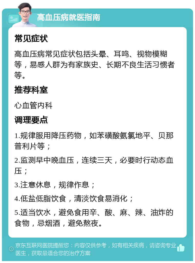 高血压病就医指南 常见症状 高血压病常见症状包括头晕、耳鸣、视物模糊等，易感人群为有家族史、长期不良生活习惯者等。 推荐科室 心血管内科 调理要点 1.规律服用降压药物，如苯磺酸氨氯地平、贝那普利片等； 2.监测早中晚血压，连续三天，必要时行动态血压； 3.注意休息，规律作息； 4.低盐低脂饮食，清淡饮食易消化； 5.适当饮水，避免食用辛、酸、麻、辣、油炸的食物，忌烟酒，避免熬夜。