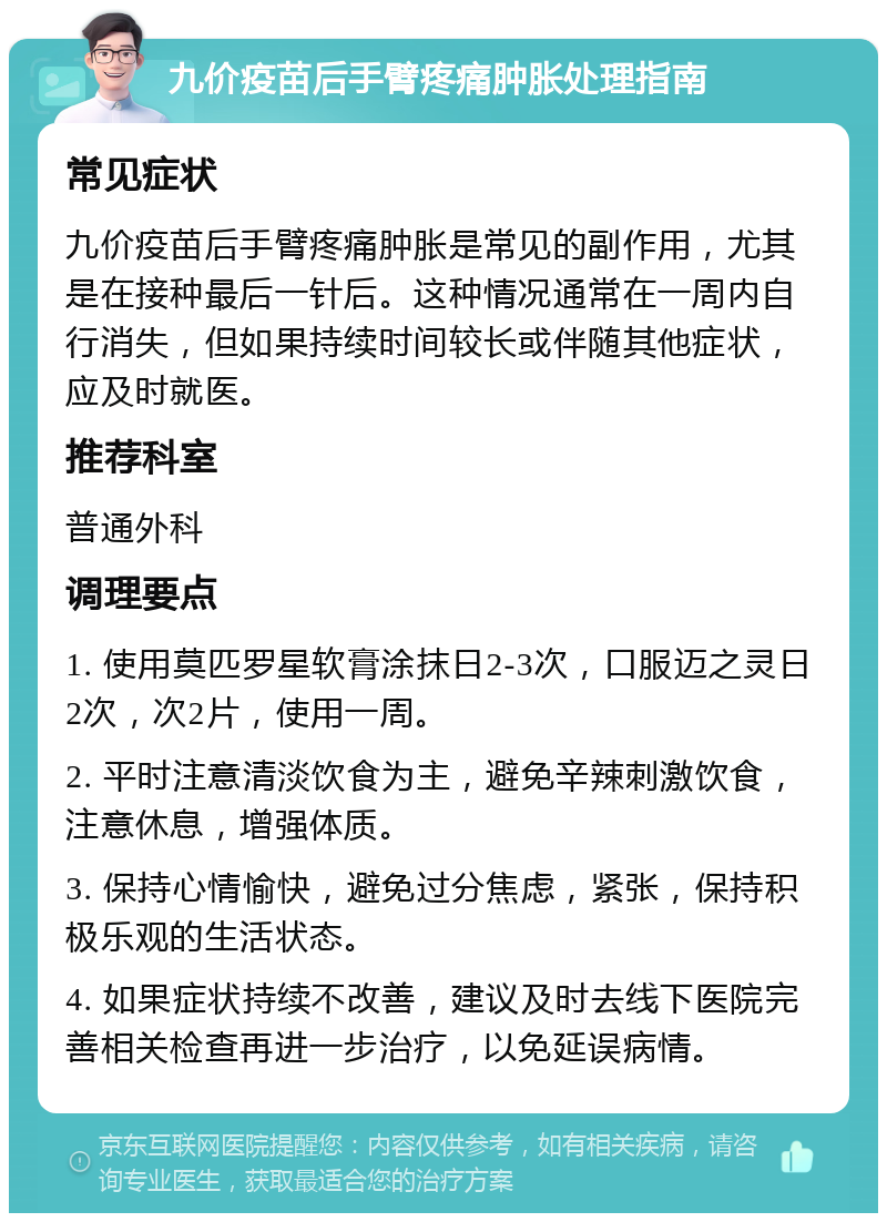 九价疫苗后手臂疼痛肿胀处理指南 常见症状 九价疫苗后手臂疼痛肿胀是常见的副作用，尤其是在接种最后一针后。这种情况通常在一周内自行消失，但如果持续时间较长或伴随其他症状，应及时就医。 推荐科室 普通外科 调理要点 1. 使用莫匹罗星软膏涂抹日2-3次，口服迈之灵日2次，次2片，使用一周。 2. 平时注意清淡饮食为主，避免辛辣刺激饮食，注意休息，增强体质。 3. 保持心情愉快，避免过分焦虑，紧张，保持积极乐观的生活状态。 4. 如果症状持续不改善，建议及时去线下医院完善相关检查再进一步治疗，以免延误病情。