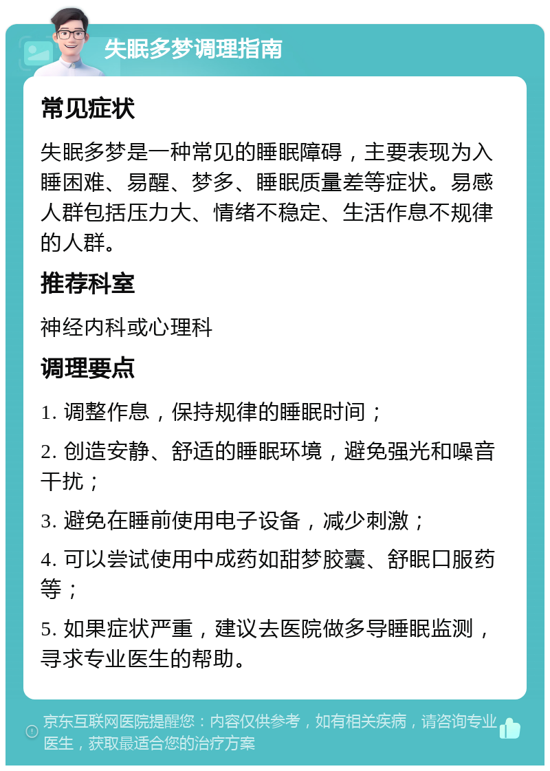 失眠多梦调理指南 常见症状 失眠多梦是一种常见的睡眠障碍，主要表现为入睡困难、易醒、梦多、睡眠质量差等症状。易感人群包括压力大、情绪不稳定、生活作息不规律的人群。 推荐科室 神经内科或心理科 调理要点 1. 调整作息，保持规律的睡眠时间； 2. 创造安静、舒适的睡眠环境，避免强光和噪音干扰； 3. 避免在睡前使用电子设备，减少刺激； 4. 可以尝试使用中成药如甜梦胶囊、舒眠口服药等； 5. 如果症状严重，建议去医院做多导睡眠监测，寻求专业医生的帮助。